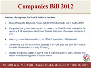 Companies Bill 2012
 Accounts of Companies And Audit & Auditor’s functions:

    Books of Accounts, documents, records, register of minutes may be kept in electronic form

    Companies having subsidiaries required to prepare consolidated financial statement of the
     company & all subsidiaries (also include financial statements of associate companies &
     JVs)

    Attaching of subsidiaries annual report u/s 212 of Companies Act 1956 dispensed

    An individual or a firm as an Auditor appointed at 1st AGM shall hold office till 5th AGM &
     thereafter till the conclusion of every 5th meeting

    Rotation of Individual Auditors in every 5 years & Audit firms every 10 years. Members may
     resolve to rotate auditing partner at specific interval.



Presented by CA. Pooja Gupta – B.Com, FCA, LL.B, CS, Masters in Finance (Germany)
                                                                              8
 