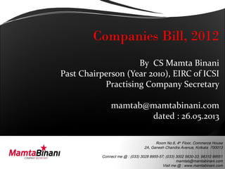 Room No.6, 4th
Floor, Commerce House
2A, Ganesh Chandra Avenue, Kolkata 700013
Connect me @ : (033) 3028 8955-57; (033) 3002 5630-33; 98310 99551
mamtab@mamtabinani.com
Visit me @ : www.mamtabinani.com
Companies Bill, 2012
By CS Mamta Binani
Past Chairperson (Year 2010), EIRC of ICSI
Practising Company Secretary
mamtab@mamtabinani.com
dated : 26.05.2013
 