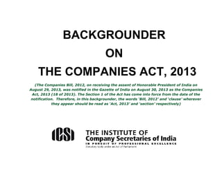 BACKGROUNDER
ON
THE COMPANIES ACT, 2013
(The Companies Bill, 2012, on receiving the assent of Honorable President of India on
August 29, 2013, was notified in the Gazette of India on August 30, 2013 as the Companies
Act, 2013 (18 of 2013). The Section 1 of the Act has come into force from the date of the
notification. Therefore, in this backgrounder, the words ‘Bill, 2012’ and ‘clause’ wherever
they appear should be read as ‘Act, 2013’ and ‘section’ respectively)
 