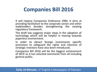 Companies Bill 2016
It will replace Companies Ordinance 1984. It aims at
providing facilitation to the corporate sector and other
stakeholders besides strengthening the existing
regulatory framework.
The draft law suggests major steps in the adoption of
technology which will be helpful in moving towards
paperless environment.
In order to attract foreign investments specific
provisions to safeguard the rights and interests of
strategic investors have also been introduced.
Companies Bill 2016 will be the biggest achievement
of SECP as it has solicited comments from all including
general public.
Daily 10 Minutes: 1st English e-Newspaper of Pakistan
 