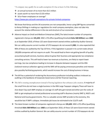 “A company may qualify for an audit exemption if it has at least 2 of the following:
 an annual turnover of no more than £6.5 million
 assets worth no more than £3.26 million
 50 or fewer employees on average”
https://www.gov.uk/audit-exemptions-for-private-limited-companies
We know that Kenya and the UK economies are not comparable, hence using GBP figures converted
to Kenya Shillings in making our regulations for small company exemption, does not take into
account the relative differences in the size and structure of our economies.
 Adverse Impact on Small and Medium Enterprises (SME) The latest known number of companies
registered in Kenya are 191,692. KRA’s LTO office (qualifying threshold Kshs 500 Million) was 1060
as at September 2010, of these 125 were Government owned entities audited by Auditor General.
We can safely assume current number of LTO taxpayers do not exceed 1,500, it is also expected that
90% of these are audited by the Top 10 firms. If this legislation is passed in its current state almost
190,000 companies will not require an audit. This would lead to them not getting benefit of quality
accountancy/audit services, business advise to grow their business and appropriate tax compliance
consulting services. This will lead to lower tax revenues as business, are likely to report lower
earnings, less tax compliance leading to increase in disputes between taxpayer and the KRA
(national revenue collection agency) and the SME will be paying unnecessary penalties and interest
plus possibly facilitating payments, which would increase the cost of doing business in Kenya.
 The bill has a potential of rendering the Accountancy profession including auditors irrelevant as
auditing is the backbone of Corporate Governance and fair financial reporting.
 The bill is creating unemployment instead of having legislation that enhances jobs creation. A majority of
the small firms do not have a single business in the KRA Large Taxpayer category These will have to
shut down! Say each SMP employs on average 15 staff who get trained and either join the ranks of
SMP or get employed as trained professional accounting staff in Business (mainly SME’s), NGO’s and
National and County governments. This is a valuable service SMP provide to the economy, this
would be lost if SMP’s collapse. Immediate job losses be estimated to be 12,675 staff.
 The latest known number of companies registered in Kenya are 191,692. KRA’s LTO office (qualifying
threshold Kshs 500 Million) was 1060 as at September 2010, of these 125 were Government owned
entities audited by Auditor General. We can safely assume current number of LTO taxpayers do not
 