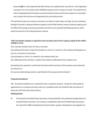 exceed 1,500, it is also expected that 90% of these are audited by the Top 10 firms. If this legislation
is passed in its current state almost 190,000 companies will not require an audit. This would lead to
them not getting benefit of quality accountancy/audit services and business advise at a reasonable
cost, to grow their business and appropriate tax consulting services.
This will lead to lower tax revenues as business, are likely to report lower earnings, less tax compliance
leading to increase in disputes between taxpayer and the KRA (national revenue collection agency) and
the SME will be paying unnecessary penalties and interest plus possibly facilitating payments, which
would increase the cost of doing business in Kenya.
“244. (l) A private company is required to have secretary only if it has a paid up capital of five million
shillings or more.
(2) If a private company does not have a secretary-
(a) anything authorized or required to be given or sent to, or served on, the company by being given or
sent to, or served on its secretary-
(i) may be given or sent to, or served on, the company itself; and
(ii) if addressed to the secretary, is taken to be treated as addressed to the company; and
(b) anything else required or authorized to be done by the secretary of the company may be done by-
(i) a director; or
(ii) a person authorized generally or specifically for that purpose by the directors.”
Proposed Amendment
244. All private companies are is required to have a company secretary. No person shall qualify for
appointment as a company secretary unless he is qualified under the Certified Public Secretaries of
Kenya Act, CAP 534 of the Laws of Kenya.
Debating Points
 The Institute of Certified Public Secretaries of Kenya (ICPSK) is the professional organization for
Certified Public Secretaries. The Institute is established under the Certified Public Secretaries
Act, Cap 534 of 1988 and dedicated to the promotion, growth, development and regulation of
 
