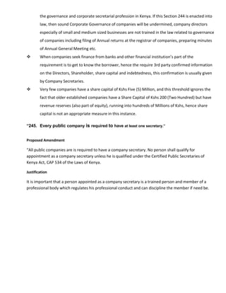 the governance and corporate secretarial profession in Kenya. If this Section 244 is enacted into
law, then sound Corporate Governance of companies will be undermined, company directors
especially of small and medium sized businesses are not trained in the law related to governance
of companies including filing of Annual returns at the registrar of companies, preparing minutes
of Annual General Meeting etc.
 When companies seek finance from banks and other financial institution’s part of the
requirement is to get to know the borrower, hence the require 3rd party confirmed information
on the Directors, Shareholder, share capital and indebtedness, this confirmation is usually given
by Company Secretaries.
 Very few companies have a share capital of Kshs Five (5) Million, and this threshold ignores the
fact that older established companies have a Share Capital of Kshs 200 (Two Hundred) but have
revenue reserves (also part of equity), running into hundreds of Millions of Kshs, hence share
capital is not an appropriate measure in this instance.
“245. Every public company is required to have at least one secretary.”
Proposed Amendment
“All public companies are is required to have a company secretary. No person shall qualify for
appointment as a company secretary unless he is qualified under the Certified Public Secretaries of
Kenya Act, CAP 534 of the Laws of Kenya.
Justification
It is important that a person appointed as a company secretary is a trained person and member of a
professional body which regulates his professional conduct and can discipline the member if need be.
 