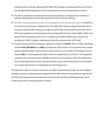 (national revenue collection agency) and the SME will be paying unnecessary penalties and interest
plus possibly facilitating payments, which would increase the cost of doing business in Kenya.
 The bill has a potential of rendering the Accountancy profession including auditors irrelevant as
auditing is the backbone of Corporate Governance and fair financial reporting.
 The bill is creating unemployment instead of having legislation that enhances jobs creation. A majority of
the small firms do not have a single business in the KRA Large Taxpayer category These will have to
shut down! Say each SMP employs on average 15 staff who get trained and either join the ranks of
SMP or get employed as trained professional accounting staff in Business (mainly SME’s), NGO’s and
National and County governments. This is a valuable service SMP provide to the economy, this
would be lost if SMP’s collapse. Immediate job losses be estimated to be 12,675 staff.
 The latest known number of companies registered in Kenya are 191,692. KRA’s LTO office (qualifying
threshold Kshs 500 Million) was 1060 as at September 2010, of these 125 were Government owned
entities audited by Auditor General. We can safely assume current number of LTO taxpayers do not
exceed 1,500, it is also expected that 90% of these are audited by the Top 10 firms. If this legislation
is passed in its current state almost 190,000 companies will not require an audit. This would lead to
them not getting benefit of quality accountancy/audit services and business advise at a reasonable
cost, to grow their business and appropriate tax consulting services.
This will lead to lower tax revenues as business, are likely to report lower earnings, less tax compliance
leading to increase in disputes between taxpayer and the KRA (national revenue collection agency) and
the SME will be paying unnecessary penalties and interest plus possibly facilitating payments, which
would increase the cost of doing business in Kenya.
 