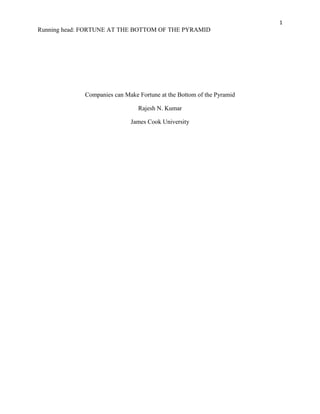 1
Running head: FORTUNE AT THE BOTTOM OF THE PYRAMID
Companies can Make Fortune at the Bottom of the Pyramid
Rajesh N. Kumar
James Cook University
 