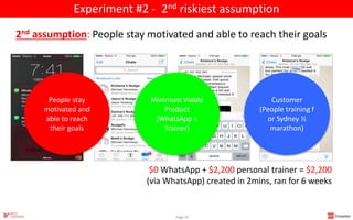 $0 WhatsApp + $2,200 personal trainer = $2,200
(via WhatsApp) created in 2mins, ran for 6 weeks
Page 29
2nd assumption: People stay motivated and able to reach their goals
Minimum Viable
Product
(WhatsApp +
Trainer)
Customer
(People training f
or Sydney ½
marathon)
Experiment #2 - 2nd riskiest assumption
People stay
motivated and
able to reach
their goals
 
