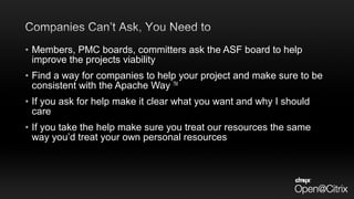• Members, PMC boards, committers ask the ASF board to help
improve the projects viability
• Find a way for companies to help your project and make sure to be
consistent with the Apache Way TM
• If you ask for help make it clear what you want and why I should
care
• If you take the help make sure you treat our resources the same
way you’d treat your own personal resources
 