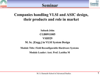 Seminar

Companies handling VLSI and ASIC design,
    their products and role in market

                     Subash John
                   CGB0911005
                      VSD529
       M. Sc. [Engg.] in VLSI System Design
   Module Title: Field Reconfigurable Hardware Systems
          Module Leader: Asst. Prof. Lasitha M




                 M. S. Ramaiah School of Advanced Studies   1
 