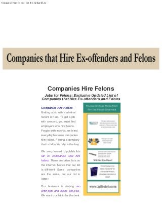 Companies Hire Felons - Get this Updated List
Companies Hire Felons
Jobs for Felons: Exclusive Updated List of
Companies that Hire Ex-offenders and Felons
Companies Hire Felons –
Getting a job with a criminal
record is hard. To get a job
with a record, you must find
employers who hire felons.
People with records are hired
everyday because companies
hire felons. Finding a company
that is felon friendly is the key.
We are pleased to publish this
list of companies that hire
felons. There are other lists on
the internet. Notice that our list
is different. Some  companies
are the same, but our list is
larger.
Our business is helping ex-
offenders and felons get jobs. 
We want our list to be the best.
 
