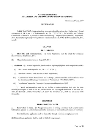 Page 1 of 22
Government of Pakistan
SECURITIES AND EXCHANGE COMMISSION OF PAKISTAN
Islamabad, 26th
July, 2017
NOTIFICATION
S.R.O. 704(I)/2017.- In exercise of the powers conferred by sub-section (1) of section 512 read
with section 10, 14, 16 and 17 of the Companies Act, 2017 (XIX of 2017), the Securities and Exchange
Commission of Pakistan is pleased to notify the following Companies (Incorporation) Regulations,
2017, the same having been previous published vide notification S. R. O 423(I)/2017datedJune05,2017,
namely:-
CHAPTER I
PRELIMINARY
1. Short title and commencement.__
(1) These Regulations shall be called the Companies
(Incorporation) Regulations, 2017.
(2) They shall come into force on August 14, 2017.
2. Definitions. – (1) In these regulations, unless there is anything repugnant in the subject or context,-
(i) “Act” means the Companies Act, 2017 (XIX of 2017);
(ii) “annexure” means a form attached to these Regulations;
(iii) “Commission” means the Securities and Exchange Commission of Pakistan established under
the Securities and Exchange Commission of Pakistan Act, 1997 (XLII of 1997);
(iv) “regulations” means the Companies (Incorporation) Regulations, 2017;
(2) Words and expressions used but not defined in these regulations shall have the same
meaning as assigned to them in the Act, the Securities and Exchange Commission of Pakistan Act,
1997, the Limited Liability Partnership Act, 2017, the Securities Act, 2015 and any rules made
thereunder.
CHAPTER II
RESERVATION OF NAME
3. Reservation of Name. – (1) Any person desirous of forming a company shall have the option
to file either separate or combined application for reservation of name and incorporation of company:
Provided that the application shall be filed either through e-service or in physical form.
(2) The combined application shall be made in the following manner,-
 