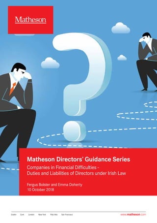 Companies in Financial Difficulties -
Duties and Liabilities of Directors
under Irish Law
www.matheson.comwww.matheson.com
Matheson Directors’ Guidance Series
Companies in Financial Difficulties -
Duties and Liabilities of Directors under Irish Law
Fergus Bolster and Emma Doherty
10 October 2018
 