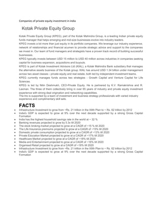 Companies of private equity investment in india
Kotak Private Equity Group
Kotak Private Equity Group (KPEG), part of the Kotak Mahindra Group, is a leading Indian private equity
funds manager that helps emerging and mid-size businesses evolve into industry leaders.
KPEG invests a lot more than just equity in its portfolio companies. We leverage our industry experience,
network of relationships and financial acumen to provide strategic advice and support to the companies
we invest in. Our team of fund managers and strategists have a proven track record of building successful
businesses.
KPEG typically invests between USD 15 million to USD 40 million across industries in companies seeking
capital for business expansion, acquisitions and buyouts.
KPEG is part of Kotak Investment Advisors Ltd (KIAL), a Kotak Mahindra Bank subsidiary that manages
the alternative assets business of the Kotak group. KIAL has around USD 1.34 billion under management
across two asset classes - private equity and real estate, both led by independent investment teams.
KPEG currently manages funds across two strategies - Growth Capital and Venture Capital for Life
Sciences.
KPEG is led by Nitin Deshmukh, CEO-Private Equity. He is partnered by K.V. Ramakrishna and R.
Laxman. The three of them collectively bring in over 65 years of industry and private equity investment
experience with strong deal origination and networking capabilities.
The trio is supported by a team of investment and business strategy professionals with varied industry
experience and complimentary skill sets.
FACTS
Infrastructure Investment to grow from ~Rs. 21 trillion in the XIIth Plan to ~ Rs. 62 trillion by 2012
India's GDP is expected to grow at 9% over the next decade supported by a strong Gross Capital
Formation
India has the highest household savings rate in the world at ~ 32 %
Banking revenues projected to grow by 5.3x till 2020
The stock broking market projected to grow at a CAGR of ~15 % till 2020
The Life Insurance premiums projected to grow at a CAGR of ~15% till 2020
Domestic private consumption projected to grow at a CAGR of ~13% till 2020
Private Education Market projected to grow at a CAGR of ~17% till 2020
Healthcare Market projected to grow at a CAGR of ~18% till 2020
Media and Entertainment projected to grow at a CAGR of ~16% till 2020
Organised Retail projected to grow at a CAGR of ~18% till 2020
Infrastructure Investment to grow from ~Rs. 21 trillion in the XIIth Plan to ~ Rs. 62 trillion by 2012
India's GDP is expected to grow at 9% over the next decade supported by a strong Gross Capital
Formation
About Us
|
 