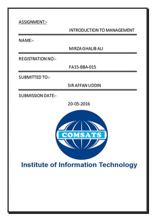 ASSIGNMENT:-
INTRODUCTION TO MANAGEMENT
NAME:-
MIRZAGHALIB ALI
REGISTRATION NO:-
FA15-BBA-015
SUBMITTED TO:-
SIR AFFAN UDDIN
SUBMISSION DATE:-
20-05-2016
 