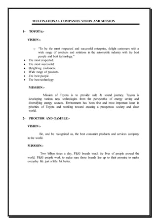 MULTINATIONAL COMPANIES VISION AND MISSION
1- TOYOTA:-
VISION:-
o “To be the most respected and successful enterprise, delight customers with a
wide range of products and solutions in the automobile industry with the best
people and best technology.”
 The most respected.
 The most successful.
 Delighting customers.
 Wide range of products.
 The best people.
 The best technology
MISSION:-
Mission of Toyota is to provide safe & sound journey. Toyota is
developing various new technologies from the perspective of energy saving and
diversifying energy sources. Environment has been first and most important issue in
priorities of Toyota and working toward creating a prosperous society and clean
world.
2- PROCTOR AND GAMBLE:-
VISION:-
Be, and be recognized as, the best consumer products and services company
in the world.
MISSION:-
Two billion times a day, P&G brands touch the lives of people around the
world. P&G people work to make sure those brands live up to their promise to make
everyday life just a little bit better.
 