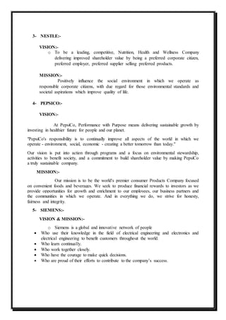 3- NESTLE:-
VISION:-
o To be a leading, competitive, Nutrition, Health and Wellness Company
delivering improved shareholder value by being a preferred corporate citizen,
preferred employer, preferred supplier selling preferred products.
MISSION:-
Positively influence the social environment in which we operate as
responsible corporate citizens, with due regard for those environmental standards and
societal aspirations which improve quality of life.
4- PEPSICO:-
VISION:-
At PepsiCo, Performance with Purpose means delivering sustainable growth by
investing in healthier future for people and our planet.
"PepsiCo's responsibility is to continually improve all aspects of the world in which we
operate - environment, social, economic - creating a better tomorrow than today."
Our vision is put into action through programs and a focus on environmental stewardship,
activities to benefit society, and a commitment to build shareholder value by making PepsiCo
a truly sustainable company.
MISSION:-
Our mission is to be the world's premier consumer Products Company focused
on convenient foods and beverages. We seek to produce financial rewards to investors as we
provide opportunities for growth and enrichment to our employees, our business partners and
the communities in which we operate. And in everything we do, we strive for honesty,
fairness and integrity.
5- SIEMENS:-
VISION & MISSION:-
o Siemens is a global and innovative network of people
 Who use their knowledge in the field of electrical engineering and electronics and
electrical engineering to benefit customers throughout the world.
 Who learn continually.
 Who work together closely.
 Who have the courage to make quick decisions.
 Who are proud of their efforts to contribute to the company’s success.
 