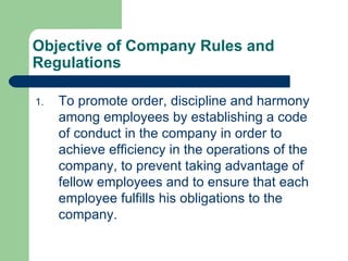 Objective of Company Rules and Regulations To promote order, discipline and harmony among employees by establishing a code of conduct in the company in order to achieve efficiency in the operations of the company, to prevent taking advantage of fellow employees and to ensure that each employee fulfills his obligations to the company. 