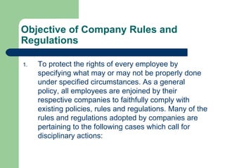 Objective of Company Rules and Regulations To protect the rights of every employee by specifying what may or may not be properly done under specified circumstances. As a general policy, all employees are enjoined by their respective companies to faithfully comply with existing policies, rules and regulations. Many of the rules and regulations adopted by companies are pertaining to the following cases which call for disciplinary actions: 