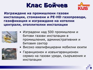 Изграждане на промишлени газови инсталации, стоманени и PE-HD газопроводи, газификация и изграждане на котелни централи, отоплителни инсталации   Изградени над 500 промишлени и  битови газови инсталации в  промишления, административния и  битовия сектор  Високо квалифицирани мобилни екипи Гаранционен и извънгаранционен  сервиз на газови уреди, съоръжения и  инсталации  Клас Бойчев 