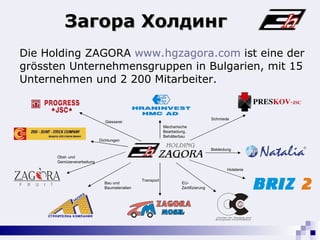 Die  Holding  ZAGORA  www.hgzagora.com  ist eine der   gr ö ssten   Unternehmensgruppen  in  Bulgarien, mit 15 Unternehmen und 2 200 Mitarbeiter. Загора Холдинг Giesserei Mechanische Bearbeitung, Behälterbau Schmiede Bekleidung Hotelerie EU -Zertifizierung Transport Bau und Baumaterialien Obst- und Gem üseverarbeitung Dichtungen 