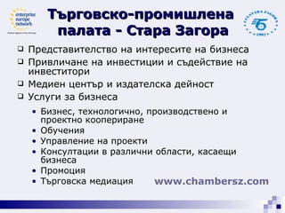Представителство на интересите на бизнеса  Привличане на инвестиции и съдействие на инвеститори  Медиен център и издателска дейност  Услуги за бизнеса  Бизнес, технологично, производствено и проектно коопериране  Обучения  Управление на проекти  Консултации в различни области, касаещи бизнеса  Промоция  Търговска медиация Търговско-промишлена  палата - Стара Загора www. chambersz .com   