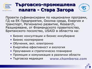 Проекти съфинансирани по национални програми,  ГД на ЕК Предприятия, Околна среда, Енергия и  транспорт, Регионално развитие,  Research,  Разширяване, от Фламандското правителство,  Британското посолство,  USAID   в областта на:  Бизнес консултации и бизнес инкубиране Бизнес коопериране Обучения, вкл. електронно Енергийна ефективност и екология  Проучвания и стратегическо планиране Промоция и комуникация в различни области Търговска медиация Търговско-промишлена  палата - Стара Загора www. chambersz .com   