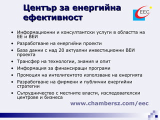 Информационни и консултантски услуги в областта на ЕЕ и ВЕИ Разработване на енергийни проекти База данни с над 20 актуални инвестиционни ВЕИ проекта Трансфер на технологии, знания и опит  Информация за финансиращи програми Промоция на интелигентото използване на енергията Разработване на фирмени и публични енергийни стратегии Сътрудничество с местните власти, изследователски центрове и бизнеса Център за енергийна ефективност www. chambersz .com /eec   