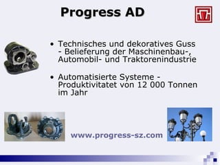 Progress AD Technisches und dekoratives Guss  -  Belieferung der Maschinenbau-, Automobil- und Traktorenindustrie Automatisierte Systeme - Produktivitatet von 12 000 Tonnen im Jahr www.progress-sz.com   