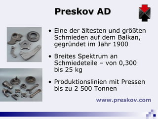 Preskov AD Eine der ältesten und größten Schmieden auf dem Balkan, gegründet im Jahr 1900 Breites Spektrum an Schmiedeteile – von 0,300 bis 25 kg Produktionslinien mit Pressen bis zu 2 500 Tonnen www.preskov.com   