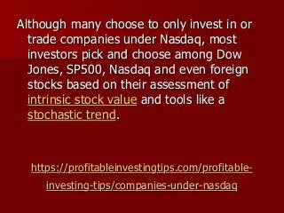 https://profitableinvestingtips.com/profitable-
investing-tips/companies-under-nasdaq
Although many choose to only invest in or
trade companies under Nasdaq, most
investors pick and choose among Dow
Jones, SP500, Nasdaq and even foreign
stocks based on their assessment of
intrinsic stock value and tools like a
stochastic trend.
 