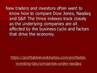 https://profitableinvestingtips.com/profitable-
investing-tips/companies-under-nasdaq
New traders and investors often want to
know how to compare Dow Jones, Nasdaq
and S&P. The three indexes track closely
as the underlying companies are all
affected by the business cycle and factors
that drive the economy.
 