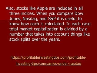 https://profitableinvestingtips.com/profitable-
investing-tips/companies-under-nasdaq
Also, stocks like Apple are included in all
three indices. When you compare Dow
Jones, Nasdaq, and S&P it is useful to
know how each is calculated. In each case
total market capitalization is divided by a
number that takes into account things like
stock splits over the years.
 