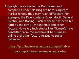 https://profitableinvestingtips.com/profitable-
investing-tips/companies-under-nasdaq
Although the stocks in the Dow Jones and
companies under Nasdaq are both subject to
market forces, they may react differently. For
example, the Dow contains ExxonMobil, General
Electric, and Boeing. Each of these has been hit
hard by the covid-19 pandemic and other
factors. However, tech stocks like Microsoft have
benefitted from the movement to business
online and other factors related to social
distancing.
 