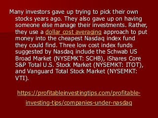 https://profitableinvestingtips.com/profitable-
investing-tips/companies-under-nasdaq
Many investors gave up trying to pick their own
stocks years ago. They also gave up on having
someone else manage their investments. Rather,
they use a dollar cost averaging approach to put
money into the cheapest Nasdaq index fund
they could find. Three low cost index funds
suggested by Nasdaq include the Schwab US
Broad Market (NYSEMKT: SCHB), iShares Core
S&P Total U.S. Stock Market (NYSEMKT: ITOT),
and Vanguard Total Stock Market (NYSEMKT:
VTI).
 