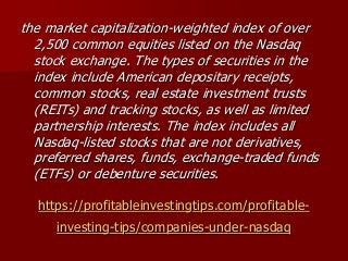 https://profitableinvestingtips.com/profitable-
investing-tips/companies-under-nasdaq
the market capitalization-weighted index of over
2,500 common equities listed on the Nasdaq
stock exchange. The types of securities in the
index include American depositary receipts,
common stocks, real estate investment trusts
(REITs) and tracking stocks, as well as limited
partnership interests. The index includes all
Nasdaq-listed stocks that are not derivatives,
preferred shares, funds, exchange-traded funds
(ETFs) or debenture securities.
 