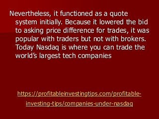 https://profitableinvestingtips.com/profitable-
investing-tips/companies-under-nasdaq
Nevertheless, it functioned as a quote
system initially. Because it lowered the bid
to asking price difference for trades, it was
popular with traders but not with brokers.
Today Nasdaq is where you can trade the
world’s largest tech companies
 