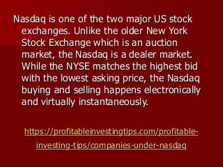 https://profitableinvestingtips.com/profitable-
investing-tips/companies-under-nasdaq
Nasdaq is one of the two major US stock
exchanges. Unlike the older New York
Stock Exchange which is an auction
market, the Nasdaq is a dealer market.
While the NYSE matches the highest bid
with the lowest asking price, the Nasdaq
buying and selling happens electronically
and virtually instantaneously.
 