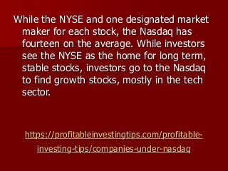 https://profitableinvestingtips.com/profitable-
investing-tips/companies-under-nasdaq
While the NYSE and one designated market
maker for each stock, the Nasdaq has
fourteen on the average. While investors
see the NYSE as the home for long term,
stable stocks, investors go to the Nasdaq
to find growth stocks, mostly in the tech
sector.
 
