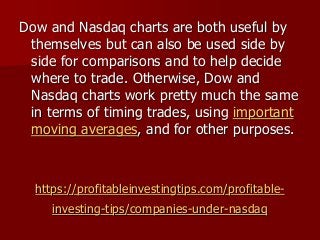 https://profitableinvestingtips.com/profitable-
investing-tips/companies-under-nasdaq
Dow and Nasdaq charts are both useful by
themselves but can also be used side by
side for comparisons and to help decide
where to trade. Otherwise, Dow and
Nasdaq charts work pretty much the same
in terms of timing trades, using important
moving averages, and for other purposes.
 