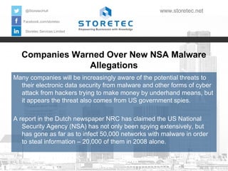@StoretecHull

www.storetec.net

Facebook.com/storetec
Storetec Services Limited

Companies Warned Over New NSA Malware
Allegations
Many companies will be increasingly aware of the potential threats to
their electronic data security from malware and other forms of cyber
attack from hackers trying to make money by underhand means, but
it appears the threat also comes from US government spies.
A report in the Dutch newspaper NRC has claimed the US National
Security Agency (NSA) has not only been spying extensively, but
has gone as far as to infect 50,000 networks with malware in order
to steal information – 20,000 of them in 2008 alone.

 