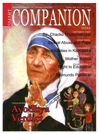 Smart Companion India | July 2010 1
Shepherd’s Voice .
Bp. Chacko Thottumarickal
Vatican Trends .
Sexual Abuse and Pope
PR Management .
Atrocities in Karnataka
Youth Power .
Mother Teresa
FOCUS NATIONAL 1 .
Right to Education
Foot Prints .
Raimundo Panikkar
National Fortnightly for Christian Leadership
COMPANION
SMART
INDIA
October 2010 Vol.1 No.3 ` 15
Ayodhya
Verdict
. Focus National 2
 