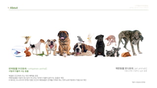 About
반려동물[伴侶動物, companion animal]
사람과 더불어 사는 동물
•동물이 인간에게 주는 여러 혜택을 존중
•애완동물을 사람의 장난감이 아니라는 뜻에서 더불어 살아가는 동물로 개칭
•1983년, 오스트리아 빈에서 열린 인간과 애완동물의 관계를 주제로 하는 국제 심포지엄에서 처음으로 제안
애완동물[愛玩動物, pet animals]
사랑스러워 구경하고 싶은 동물
디지털미디어컨텐츠
류한솔 장민주 차유나 한유진
*출처-국립축산과학원
 