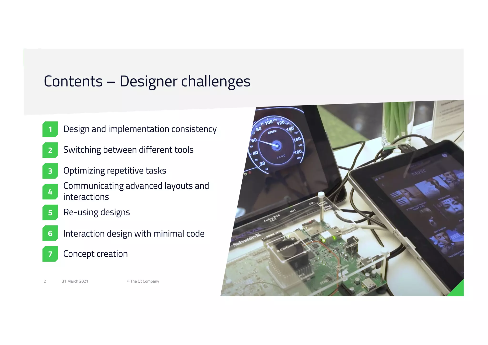 31 March 2021 © The Qt Company
2
Contents – Designer challenges
Design and implementation consistency
Switching between different tools
Optimizing repetitive tasks
Communicating advanced layouts and
interactions
Re-using designs
6
7
Interaction design with minimal code
Concept creation
5
4
3
2
1
 