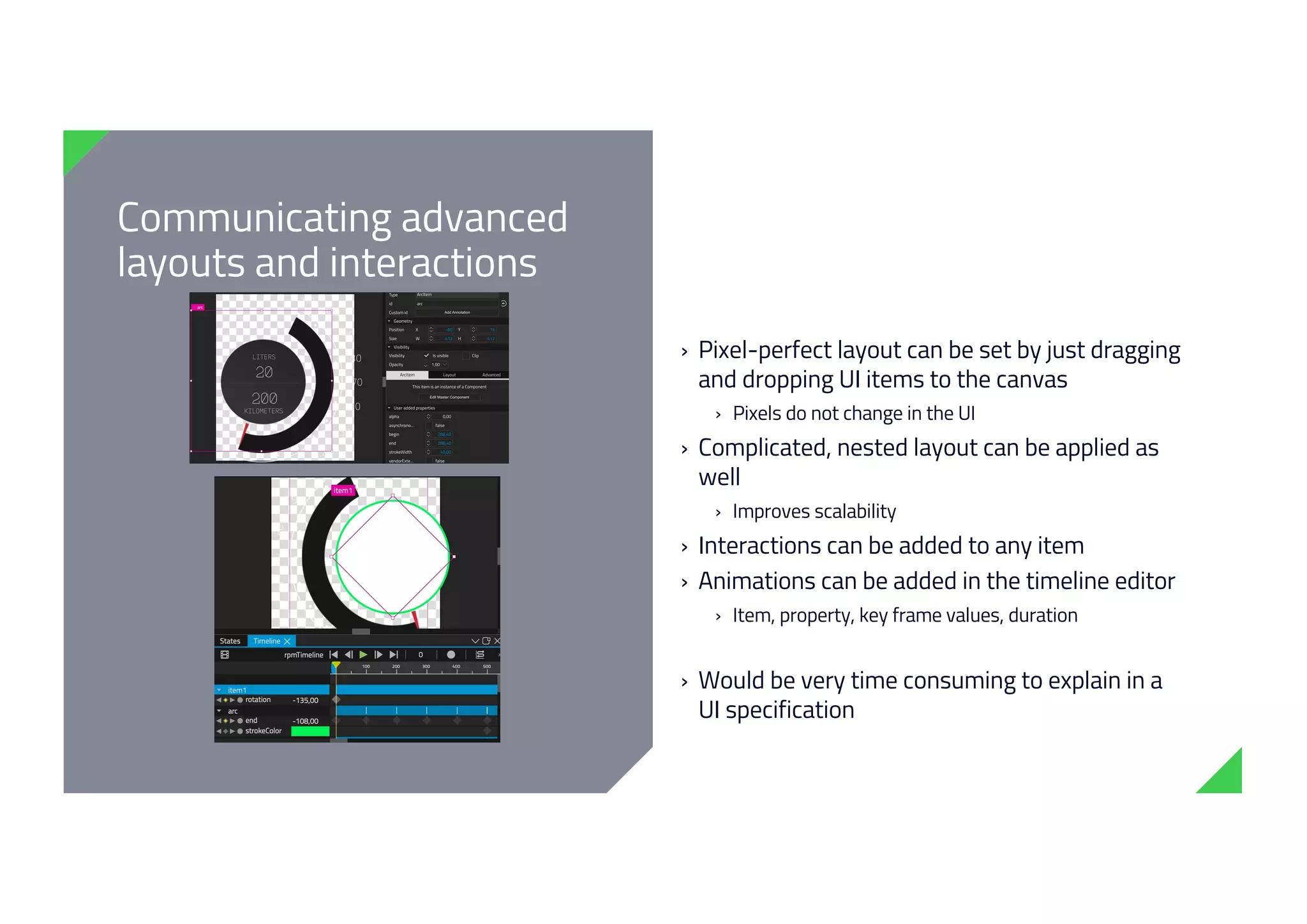 Communicating advanced
layouts and interactions
› Pixel-perfect layout can be set by just dragging
and dropping UI items to the canvas
› Pixels do not change in the UI
› Complicated, nested layout can be applied as
well
› Improves scalability
› Interactions can be added to any item
› Animations can be added in the timeline editor
› Item, property, key frame values, duration
› Would be very time consuming to explain in a
UI specification
 