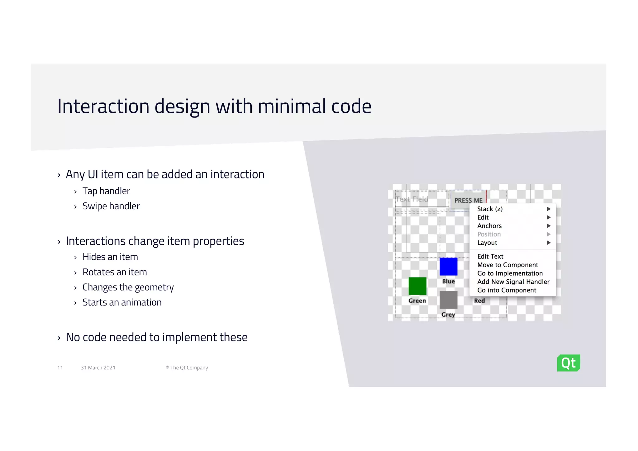 Interaction design with minimal code
31 March 2021 © The Qt Company
11
› Any UI item can be added an interaction
› Tap handler
› Swipe handler
› Interactions change item properties
› Hides an item
› Rotates an item
› Changes the geometry
› Starts an animation
› No code needed to implement these
 