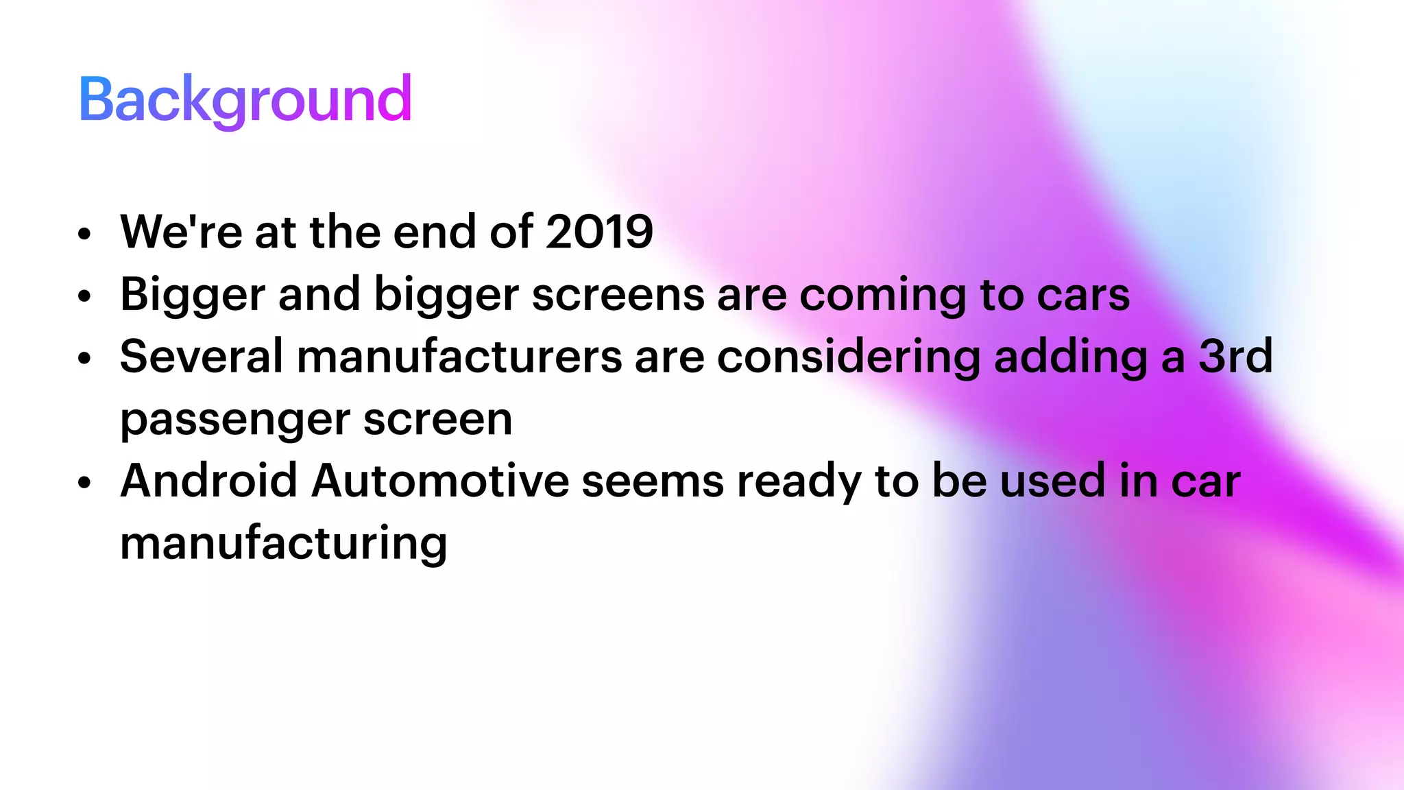 Background
• We're at the end of 2019


• Bigger and bigger screens are coming to cars


• Several manufacturers are considering adding a 3rd
passenger screen


• Android Automotive seems ready to be used in car
manufacturing
 