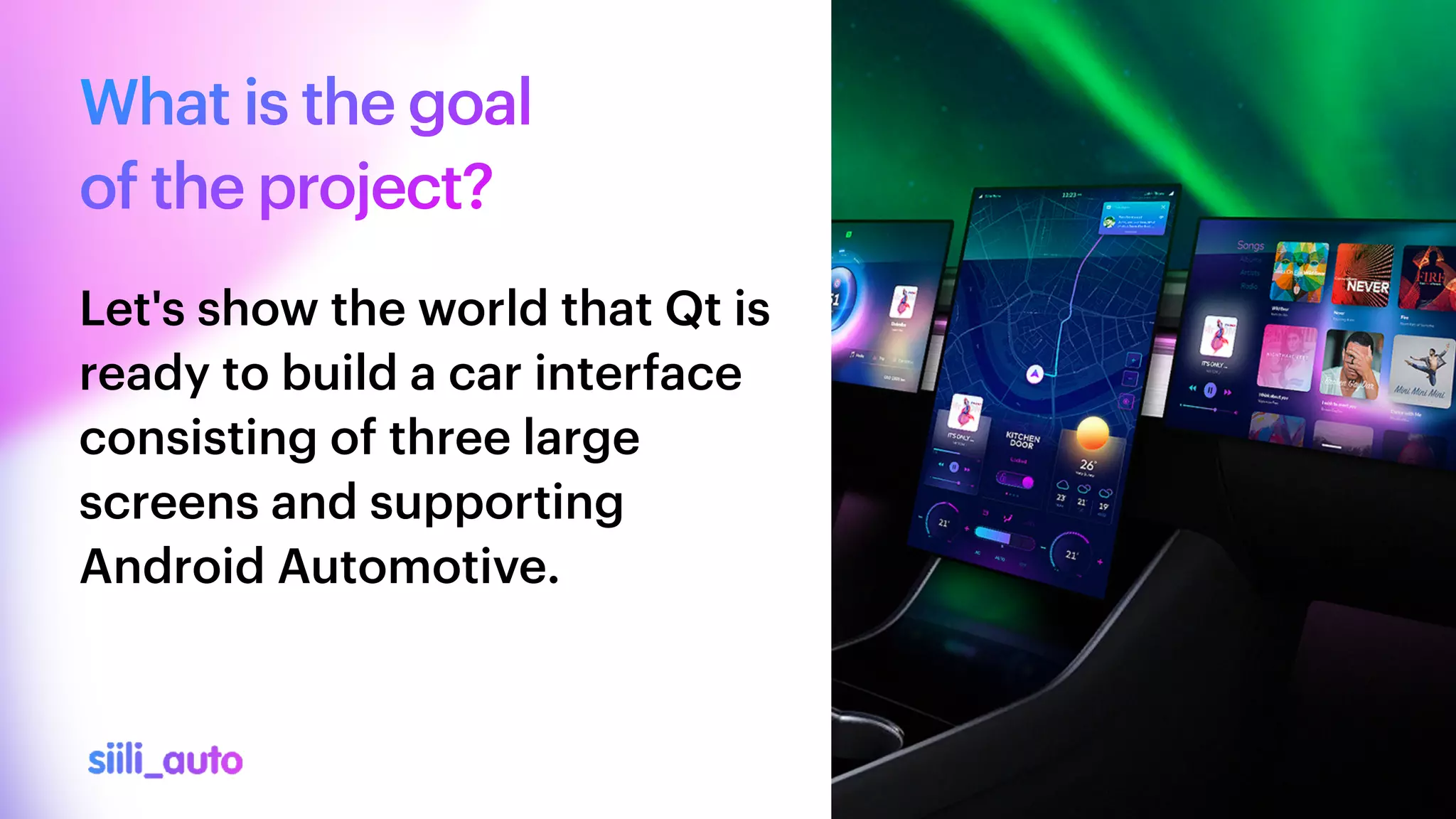 What is the goal


of the project?
Let's show the world that Qt is
ready to build a car interface
consisting of three large
screens and supporting
Android Automotive.
 