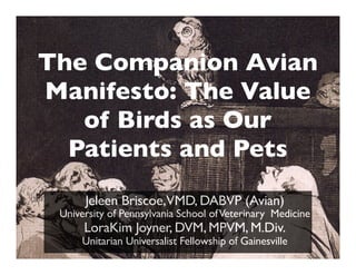 The Companion Avian
Manifesto: The Value
of Birds as Our
Patients and Pets
Jeleen Briscoe,VMD, DABVP (Avian)
University of Pennsylvania School ofVeterinary Medicine
LoraKim Joyner, DVM, MPVM, M.Div.
Unitarian Universalist Fellowship of Gainesville
 
