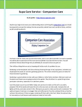 Supa Care Service - Companion Care
_____________________________________________________________________________________

                             By Kaap Miv - http://www.supacare.com/



Anytime you begin to increase your understanding about such things like companion care you should
be prepared to uncover the iceberg. One day we quickly realized how much we did not know, and then
we did something about it.




You have a need for timely and accurate information, and it is our plan to provide it as much as possible.
You will be able to avoid some of the more common pitfalls if you take the time to learn. You will
sometimes find out about things that you definitely do not want to have any parts of.

Then all those things that are not as imposing will not be much of a problem for you.

Gardening can be therapeutic and stress relieving. Knowing the type of soil, equipment, and when you
should plant the seeds are common gardening questions. This article contains key pieces of advice for
those interested in gardening.

Gardening is a great activity to share with your children or other family members. Kids love to pick out
the plants and flowers you are going to plant in the garden. They think that it is a great thing to have
permission to be dirty, especially if it is with their parents.

Learn the proper way to lay sod. Before laying sod, you have to make sure the soil is accurately
prepared. Pull all the weeds and loosen the soil so the new roots can take easily. Compress the soil
lightly yet firmly, and make certain it's flat. Afterward, you want to make sure the soil is moistened. The
optimum layout of sod rows is to stagger them with offset joints. Press the sod down firmly so that the
surface is flat and even. If there are gaps remaining, fill them with a bit of soil. Water the sod each day
for two weeks so it will become well-rooted and ready for foot traffic.
 