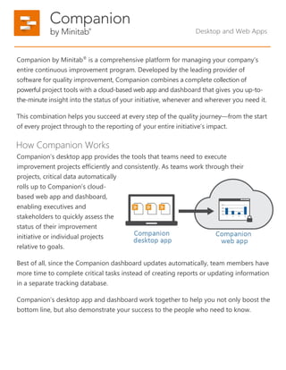 Companion by Minitab®
is a comprehensive platform for managing your company’s
entire continuous improvement program. Developed by the leading provider of
software for quality improvement, Companion combines a complete collection of
powerful project tools with a cloud-based web app and dashboard that gives you up-to-
the-minute insight into the status of your initiative, whenever and wherever you need it.
This combination helps you succeed at every step of the quality journey—from the start
of every project through to the reporting of your entire initiative’s impact.
How Companion Works
Companion’s desktop app provides the tools that teams need to execute
improvement projects efficiently and consistently. As teams work through their
projects, critical data automatically
rolls up to Companion’s cloud-
based web app and dashboard,
enabling executives and
stakeholders to quickly assess the
status of their improvement
initiative or individual projects
relative to goals.
Best of all, since the Companion dashboard updates automatically, team members have
more time to complete critical tasks instead of creating reports or updating information
in a separate tracking database.
Companion’s desktop app and dashboard work together to help you not only boost the
bottom line, but also demonstrate your success to the people who need to know.
Desktop and Web Apps
 