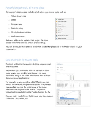 Powerful project tools, all in one place
Companion’s desktop app includes a full set of easy-to-use tools, such as:
• Value stream map
• FMEA
• Process map
• Brainstorming
• Monte Carlo simulation
• And many more.
As teams add specific tools to their project file, they
appear within the selected phases of a Roadmap.
You can even customize or build tools from scratch for processes or methods unique to your
organization.
Data sharing in forms and tools
The tools within the Companion desktop app are smart
and integrated.
Information you add in one tool can be used in other
tools, so you only need to type it once—no more
redundant entry of the same information into multiple
documents and applications!
For example, as you complete a C&E Matrix, you can
import the variables you previously added to a process
map. And as you rate the importance of the inputs
relative to the outputs in the matrix, Companion
calculates the results to build a Pareto chart on the fly.
You can easily create forms that include your own custom
charts and calculations, too.
 